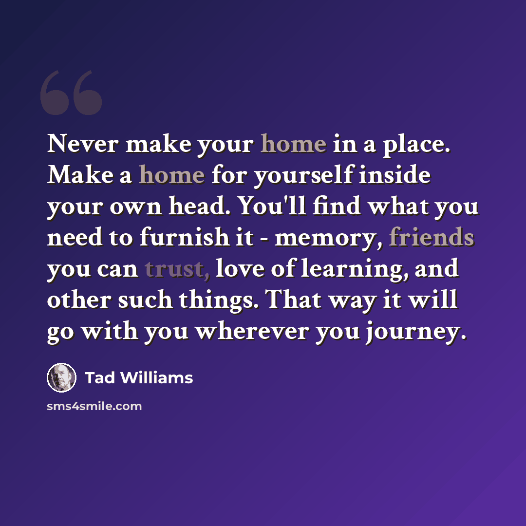 “Never make your home in a place. Make a home for yourself inside your own head. You'll find what you need to furnish it - memory, friends you can trust, love of learning, and other such things. That way it will go with you wherever you journey.” quote by Tad Williams