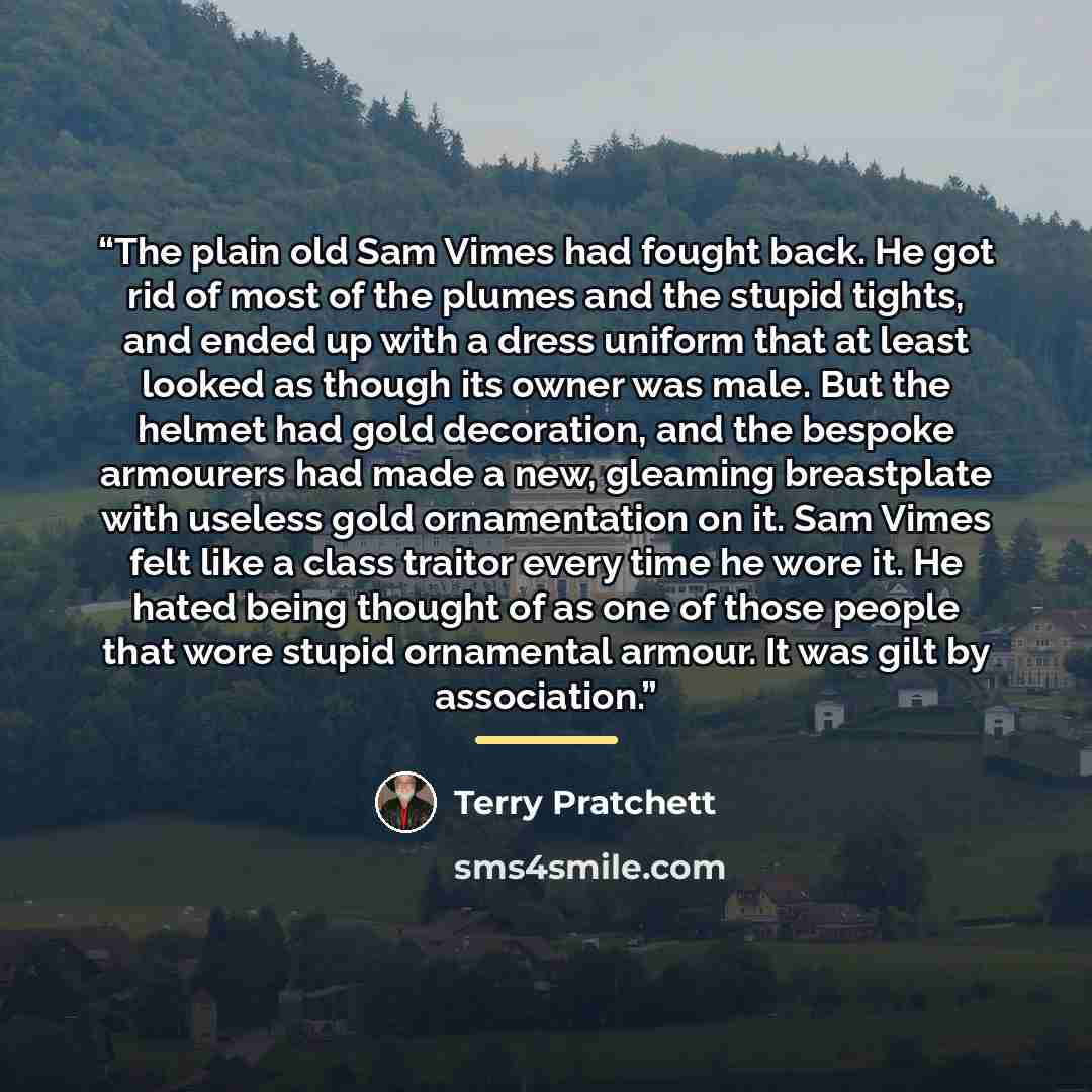 “The plain old Sam Vimes had fought back. He got rid of most of the plumes and the stupid tights, and ended up with a dress uniform that at least looked as though its owner was male. But the helmet had gold decoration, and the bespoke armourers had made a new, gleaming breastplate with useless gold…” quote by Terry Pratchett