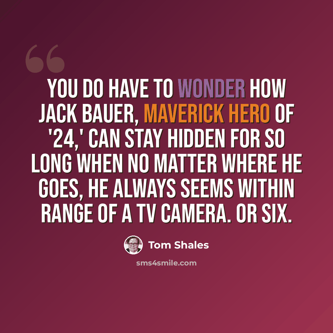 “You do have to wonder how Jack Bauer, maverick hero of '24,' can stay hidden for so long when no matter where he goes, he always seems within range of a TV camera. Or six.” quote by Tom Shales