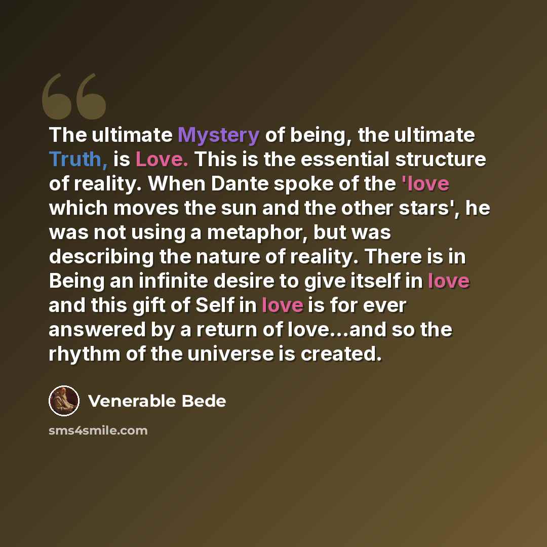“The ultimate Mystery of being, the ultimate Truth, is Love. This is the essential structure of reality. When Dante spoke of the 'love which moves the sun and the other stars', he was not using a metaphor, but was describing the nature of reality. There is in Being an infinite desire to give itself…” quote by Venerable Bede