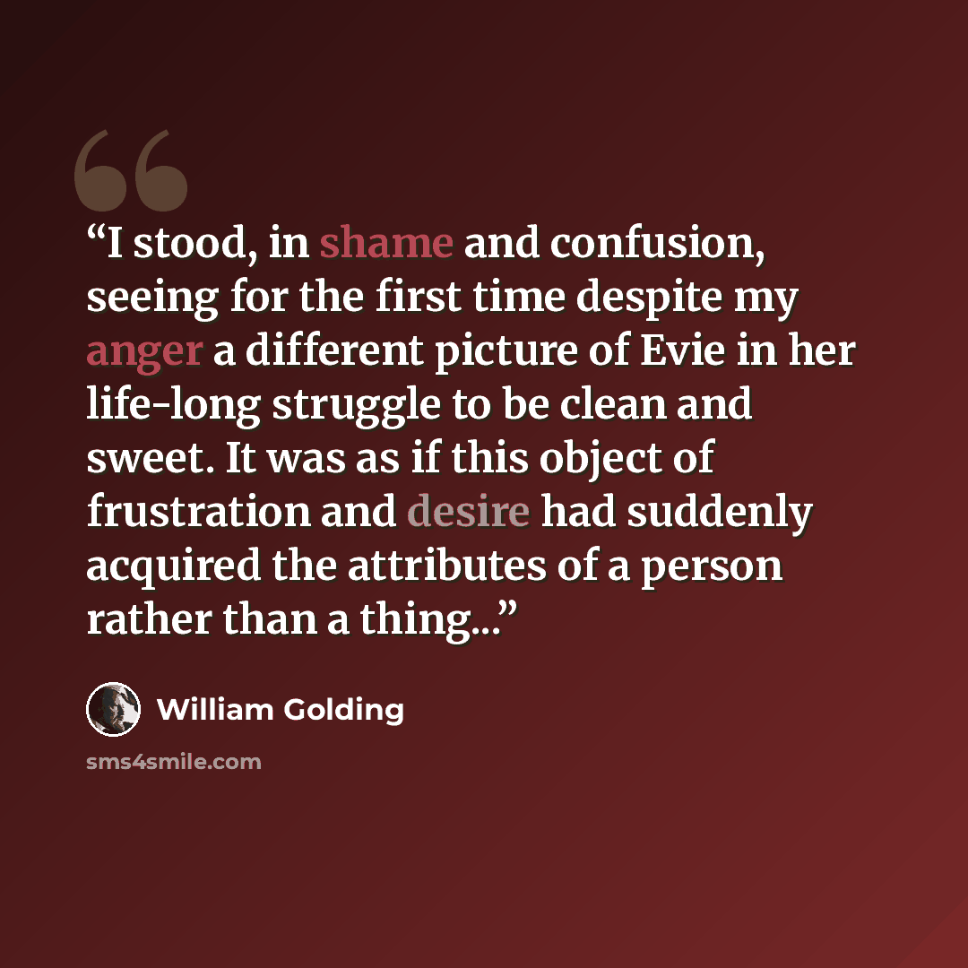 “I stood, in shame and confusion, seeing for the first time despite my anger a different picture of Evie in her life-long struggle to be clean and sweet. It was as if this object of frustration and desire had suddenly acquired the attributes of a person rather than a thing...” quote by William Golding
