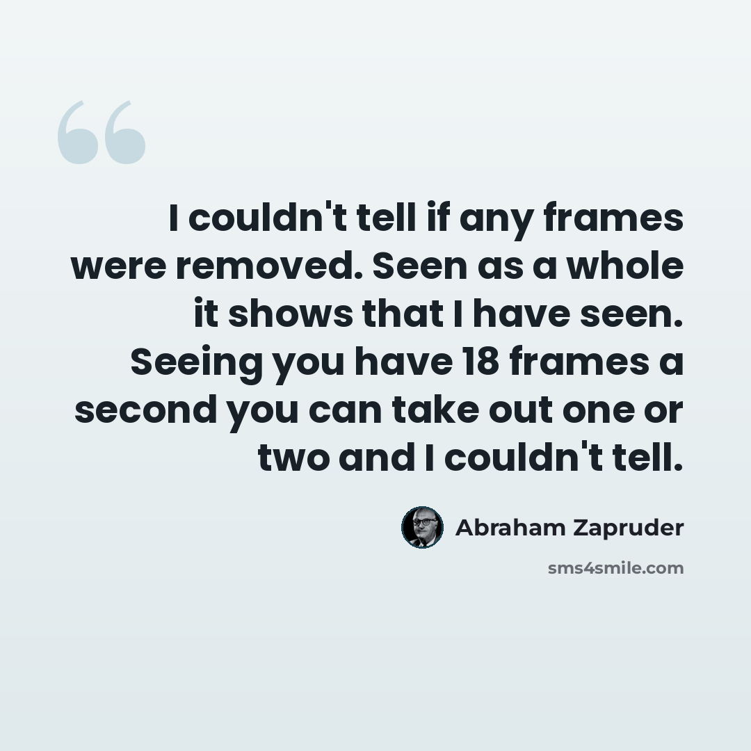 “I couldn't tell if any frames were removed. Seen as a whole it shows that I have seen. Seeing you have 18 frames a second you can take out one or two and I couldn't tell.” quote by Abraham Zapruder