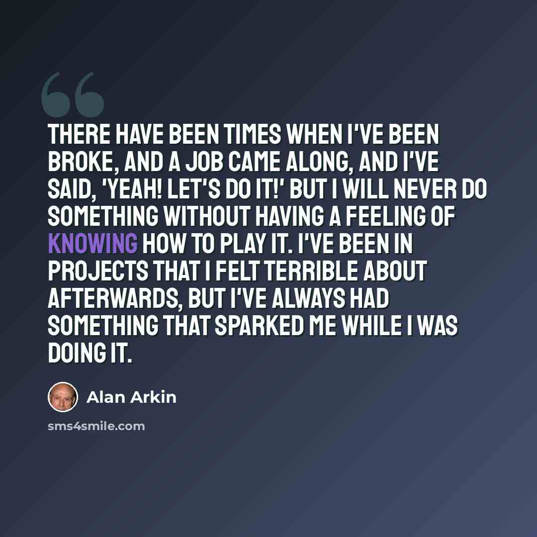 “There have been times when I've been broke, and a job came along, and I've said, 'Yeah! Let's do it!' But I will never do something without having a feeling of knowing how to play it. I've been in projects that I felt terrible about afterwards, but I've always had something that sparked me while I…” quote by Alan Arkin