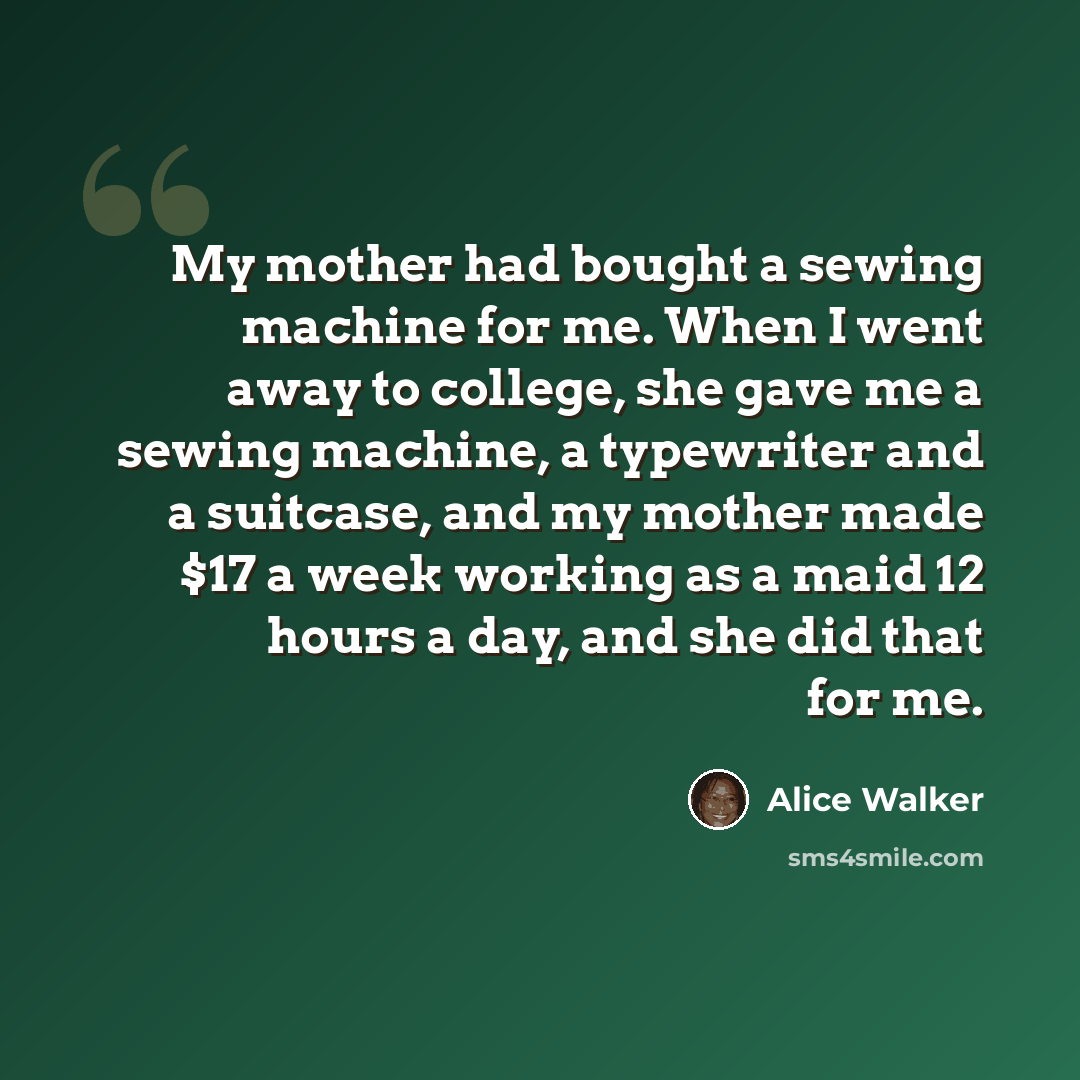 “My mother had bought a sewing machine for me. When I went away to college, she gave me a sewing machine, a typewriter and a suitcase, and my mother made $17 a week working as a maid 12 hours a day, and she did that for me.” quote by Alice Walker