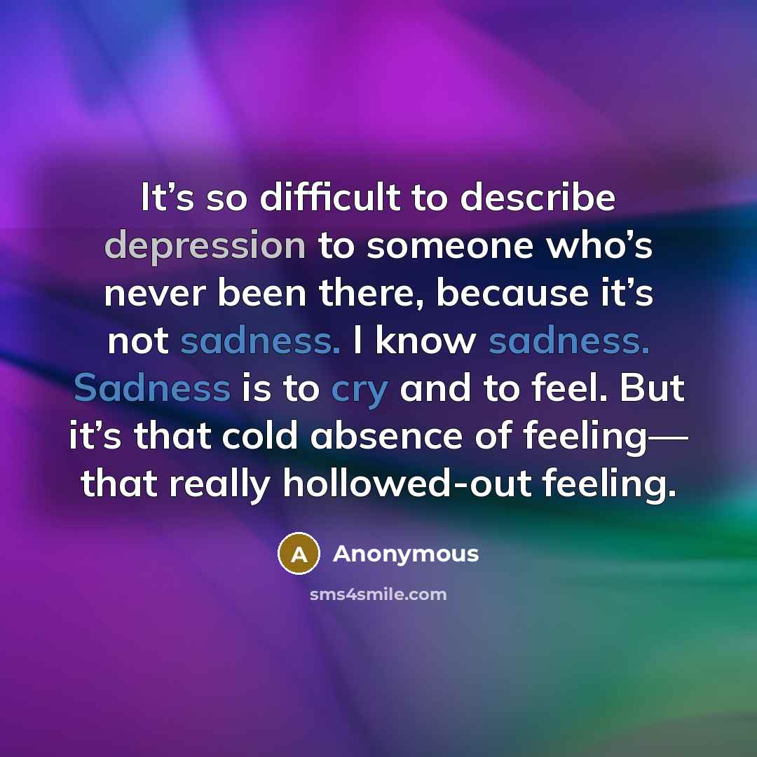 “It’s so difficult to describe depression to someone who’s never been there, because it’s not sadness. I know sadness. Sadness is to cry and to feel. But it’s that cold absence of feeling— that really hollowed-out feeling.” quote by Anonymous