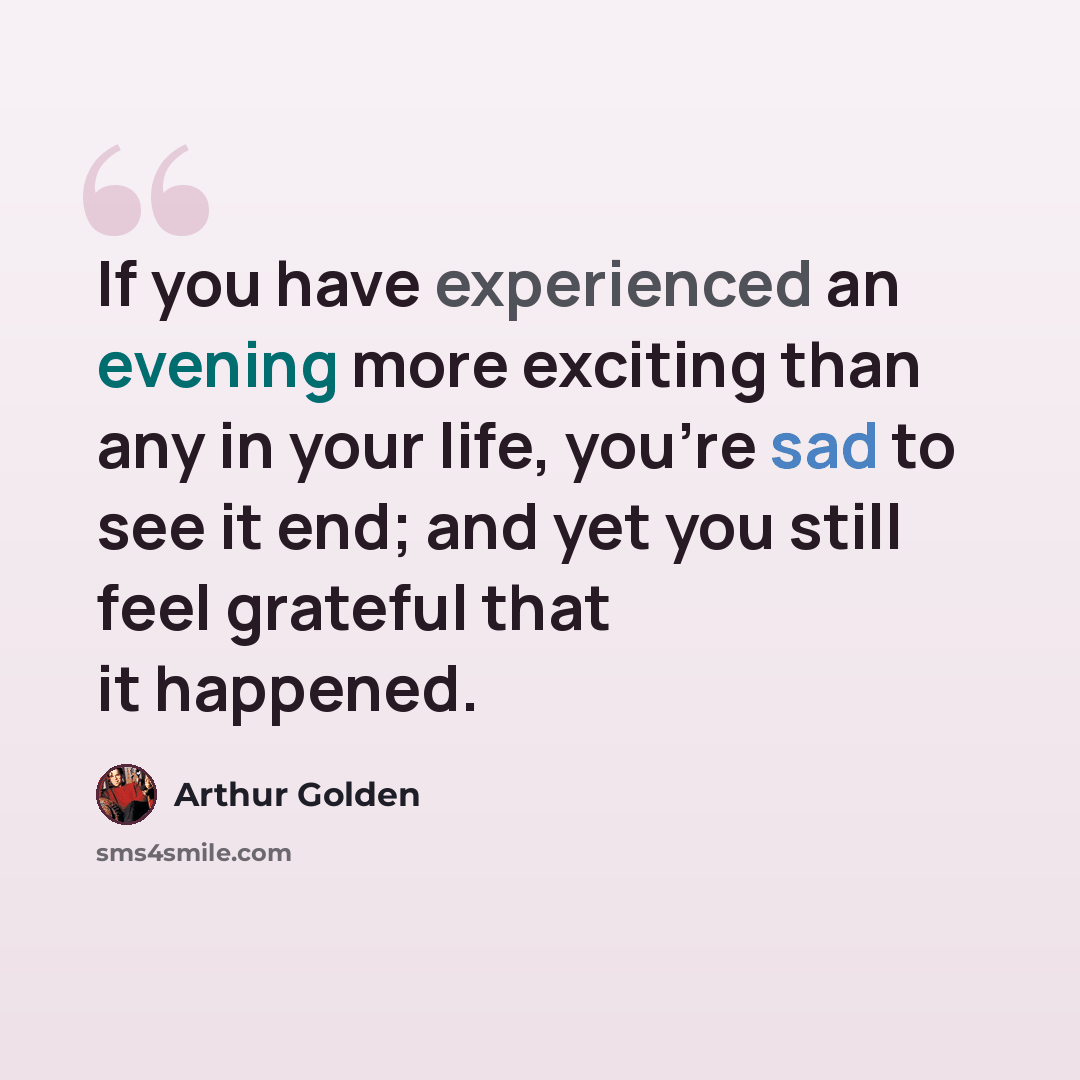 “If you have experienced an evening more exciting than any in your life, you're sad to see it end; and yet you still feel grateful that it happened.” quote by Arthur Golden