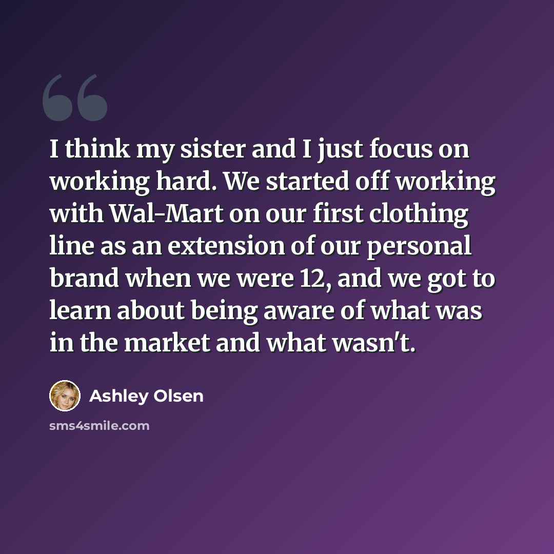 “I think my sister and I just focus on working hard. We started off working with Wal-Mart on our first clothing line as an extension of our personal brand when we were 12, and we got to learn about being aware of what was in the market and what wasn't.” quote by Ashley Olsen