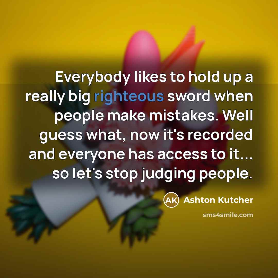 “Everybody likes to hold up a really big righteous sword when people make mistakes. Well guess what, now it's recorded and everyone has access to it... so let's stop judging people.” quote by Ashton Kutcher