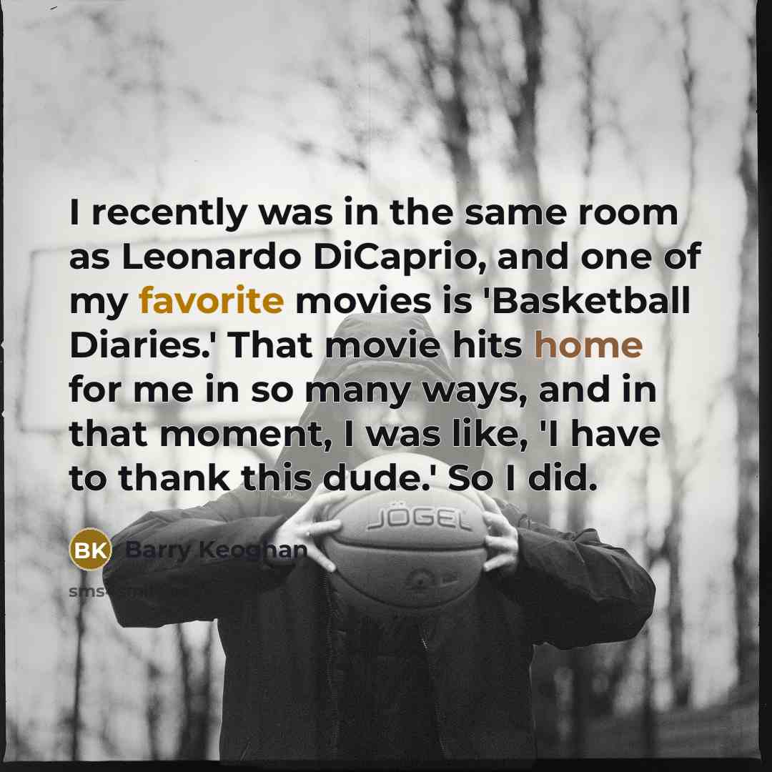 “I recently was in the same room as Leonardo DiCaprio, and one of my favorite movies is 'Basketball Diaries.' That movie hits home for me in so many ways, and in that moment, I was like, 'I have to thank this dude.' So I did.” quote by Barry Keoghan