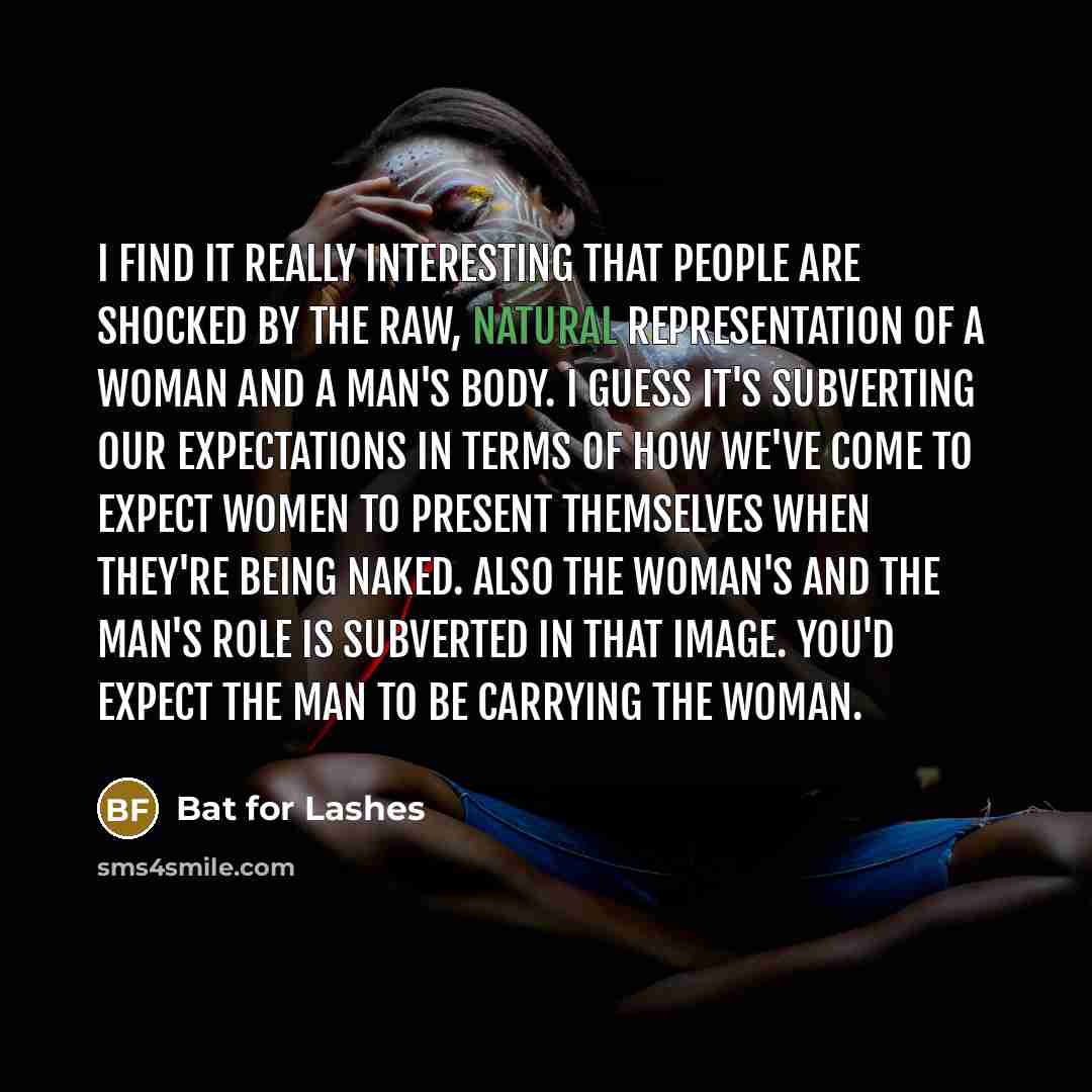 “I find it really interesting that people are shocked by the raw, natural representation of a woman and a man's body. I guess it's subverting our expectations in terms of how we've come to expect women to present themselves when they're being naked. Also the woman's and the man's role is subverted…” quote by Bat for Lashes