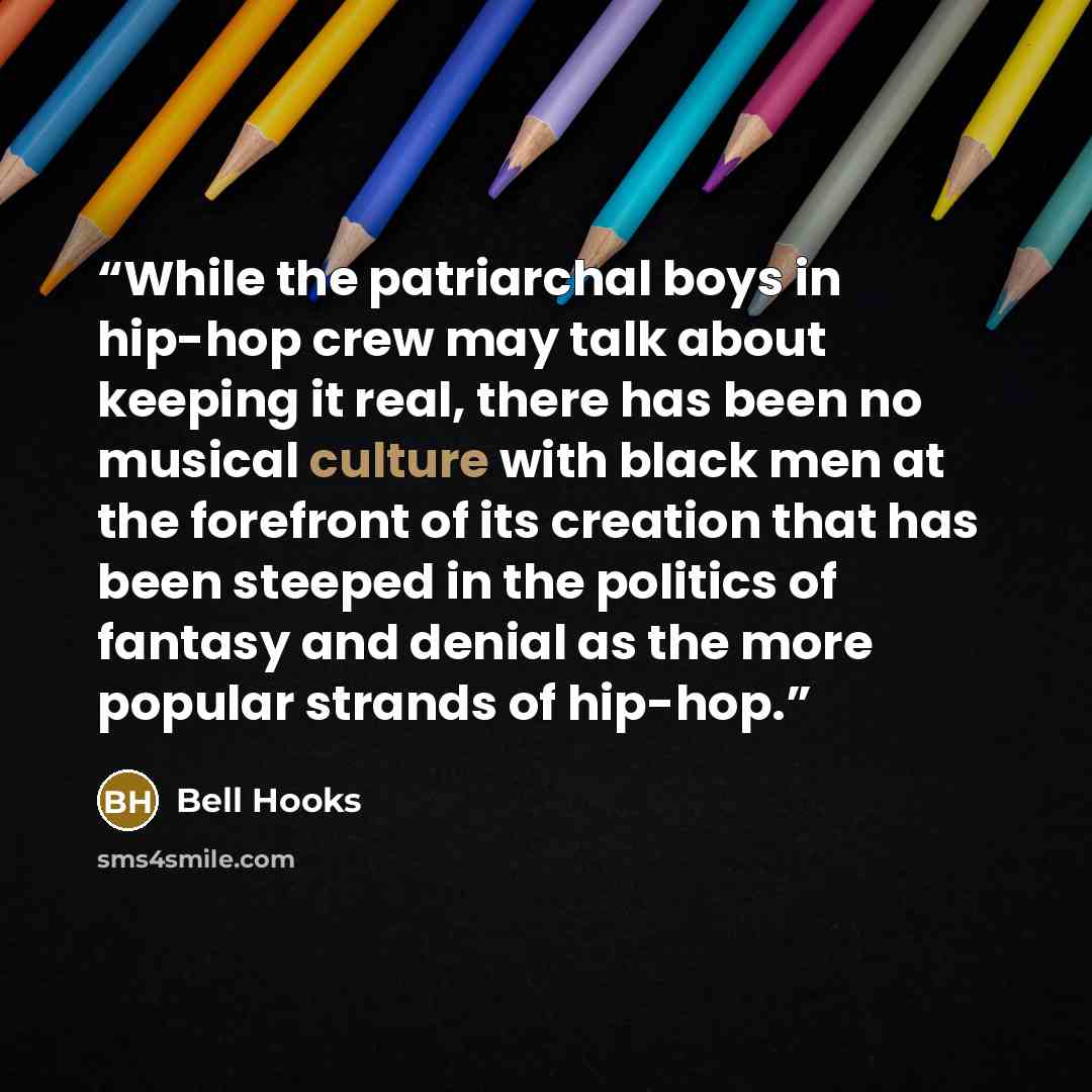 “While the patriarchal boys in hip-hop crew may talk about keeping it real, there has been no musical culture with black men at the forefront of its creation that has been steeped in the politics of fantasy and denial as the more popular strands of hip-hop.” quote by bell hooks