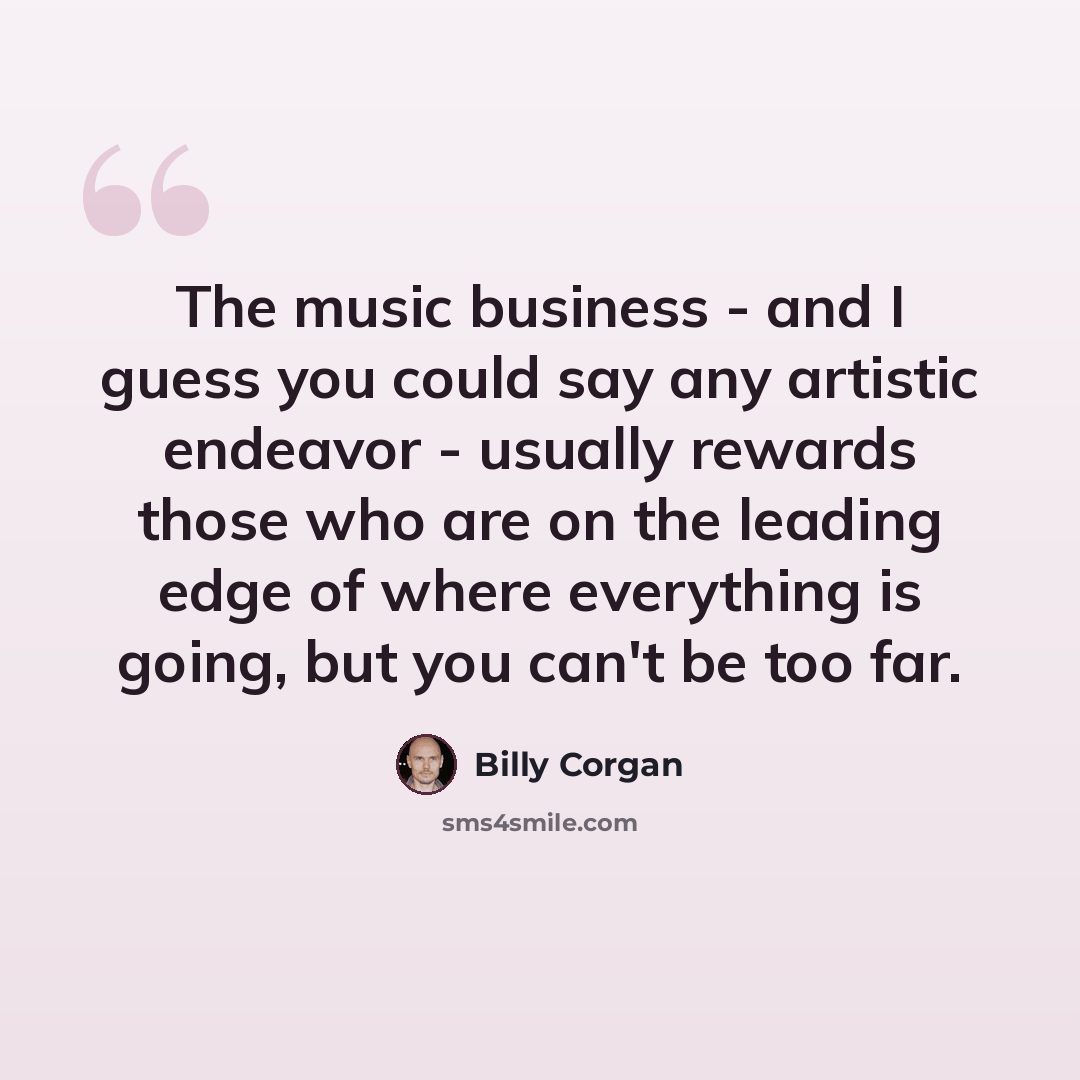 “The music business - and I guess you could say any artistic endeavor - usually rewards those who are on the leading edge of where everything is going, but you can't be too far.” quote by Billy Corgan
