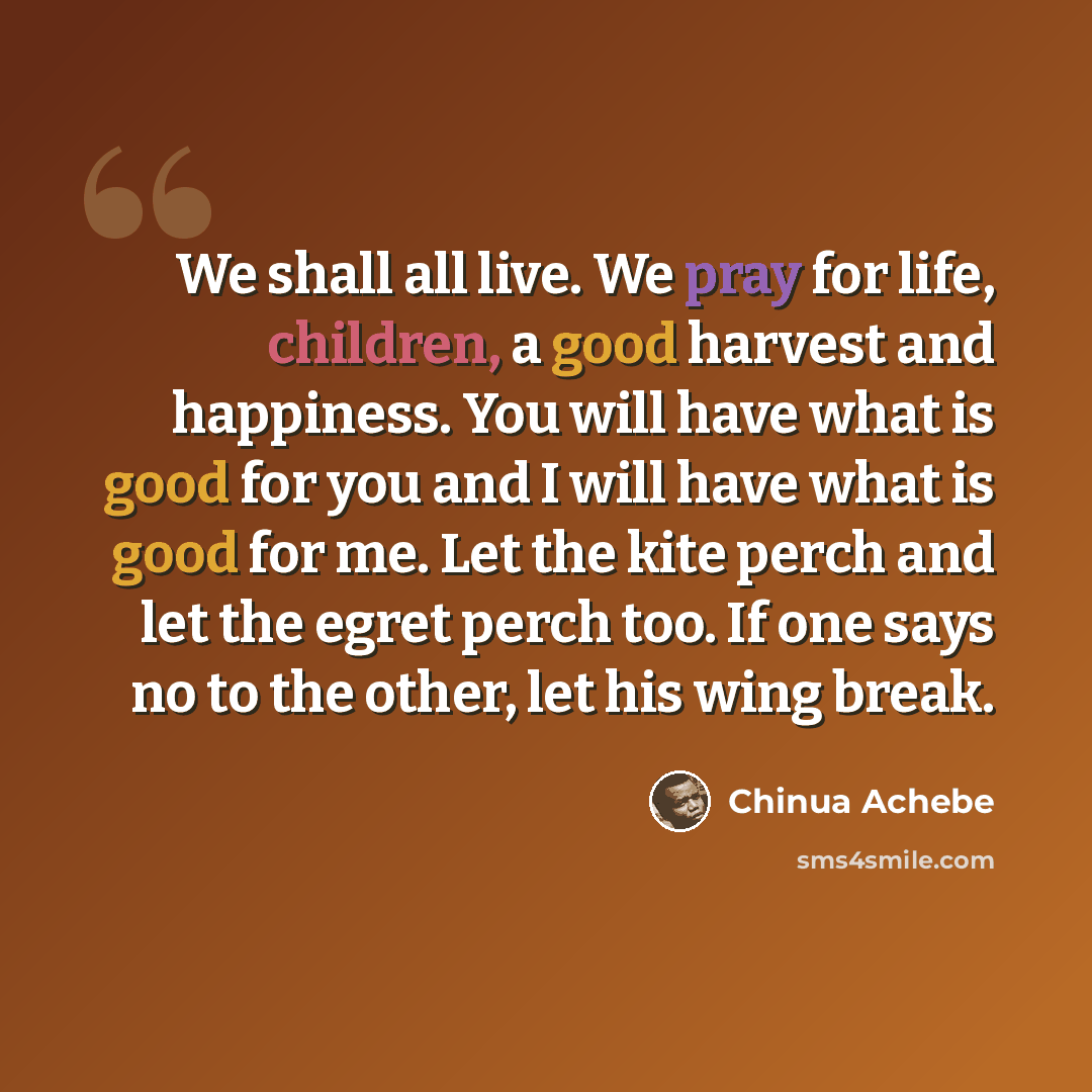 “We shall all live. We pray for life, children, a good harvest and happiness. You will have what is good for you and I will have what is good for me. Let the kite perch and let the egret perch too. If one says no to the other, let his wing break.” quote by Chinua Achebe