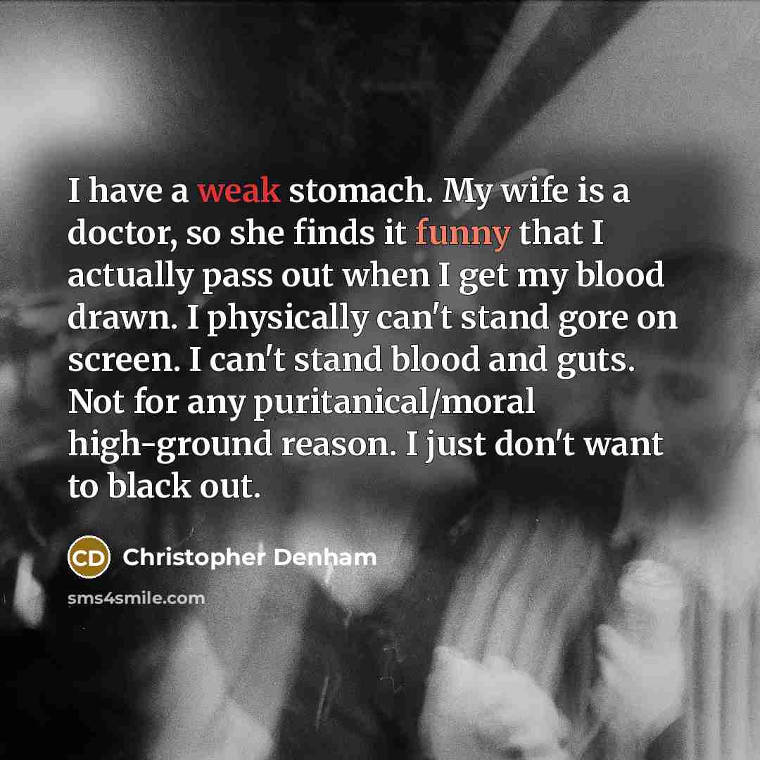 “I have a weak stomach. My wife is a doctor, so she finds it funny that I actually pass out when I get my blood drawn. I physically can't stand gore on screen. I can't stand blood and guts. Not for any puritanical/moral high-ground reason. I just don't want to black out.” quote by Christopher Denham