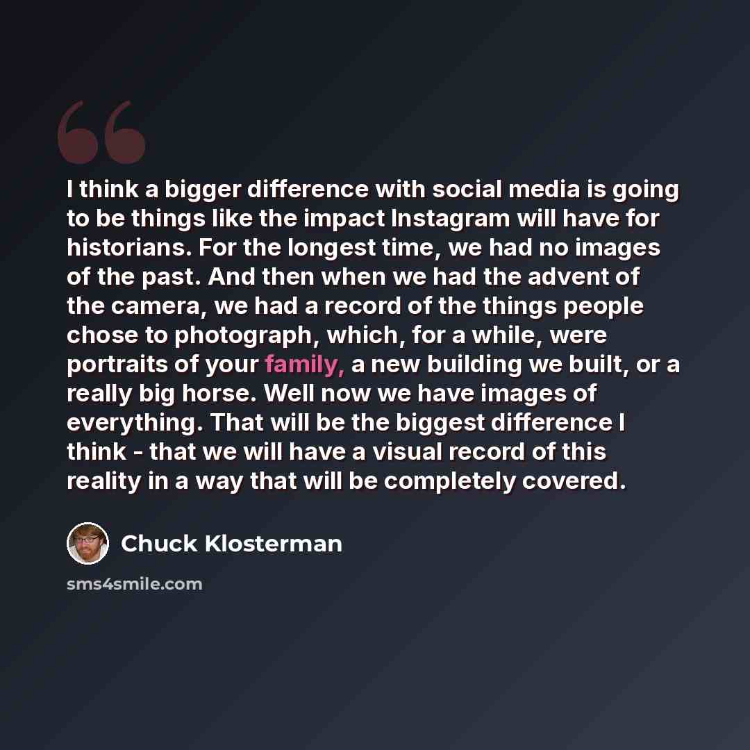 “I think a bigger difference with social media is going to be things like the impact Instagram will have for historians. For the longest time, we had no images of the past. And then when we had the advent of the camera, we had a record of the things people chose to photograph, which, for a while…” quote by Chuck Klosterman