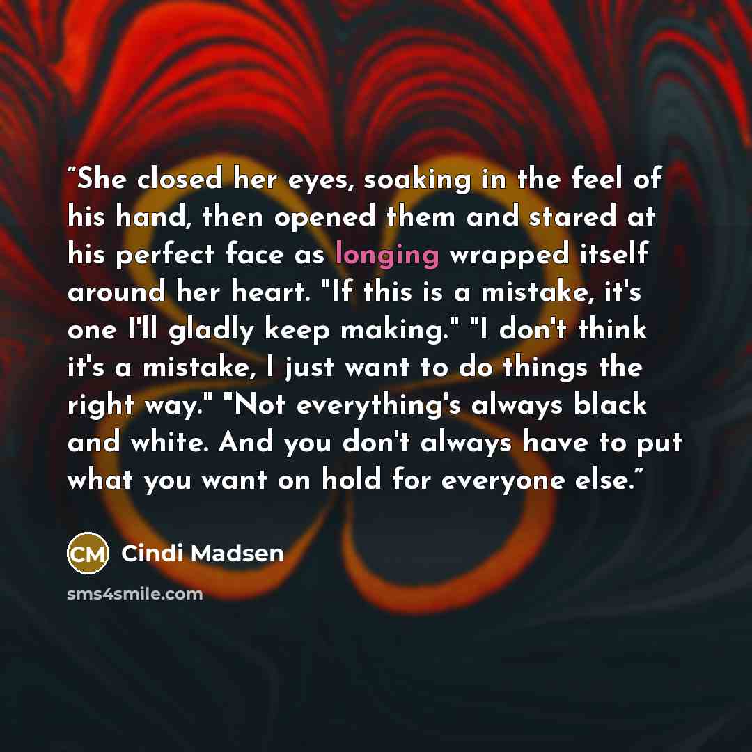 “She closed her eyes, soaking in the feel of his hand, then opened them and stared at his perfect face as longing wrapped itself around her heart. "If this is a mistake, it's one I'll gladly keep making." "I don't think it's a mistake, I just want to do things the right way." "Not everything's…” quote by Cindi Madsen