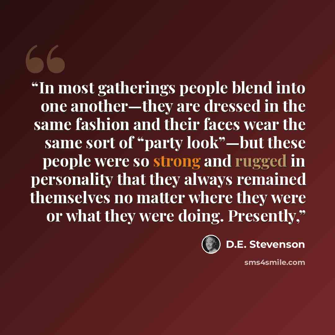 “In most gatherings people blend into one another—they are dressed in the same fashion and their faces wear the same sort of “party look”—but these people were so strong and rugged in personality that they always remained themselves no matter where they were or what they were doing. Presently,” quote by D.E. Stevenson