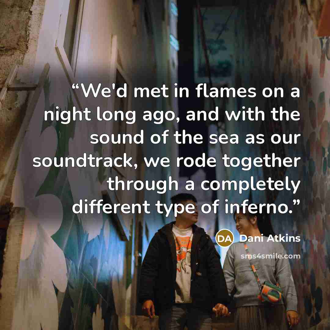 “We'd met in flames on a night long ago, and with the sound of the sea as our soundtrack, we rode together through a completely different type of inferno.” quote by Dani Atkins
