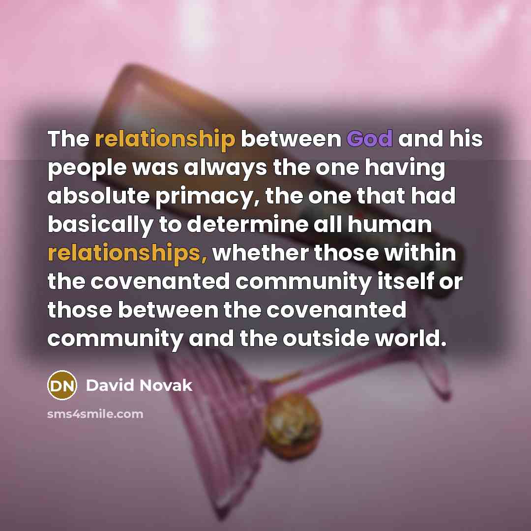 “The relationship between God and his people was always the one having absolute primacy, the one that had basically to determine all human relationships, whether those within the covenanted community itself or those between the covenanted community and the outside world.” quote by David Novak
