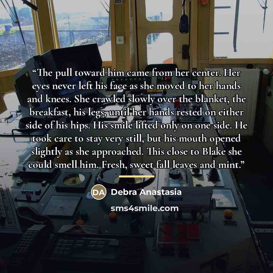 “The pull toward him came from her center. Her eyes never left his face as she moved to her hands and knees. She crawled slowly over the blanket, the breakfast, his legs, until her hands rested on either side of his hips. His smile lifted only on one side. He took care to stay very still, but his…” quote by Debra Anastasia