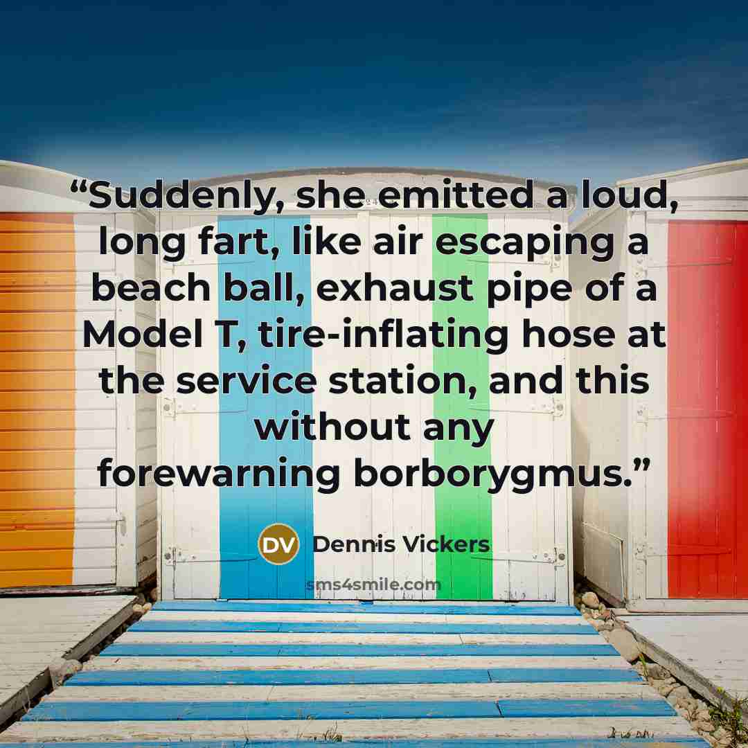 “Suddenly, she emitted a loud, long fart, like air escaping a beach ball, exhaust pipe of a Model T, tire-inflating hose at the service station, and this without any forewarning borborygmus.” quote by Dennis Vickers