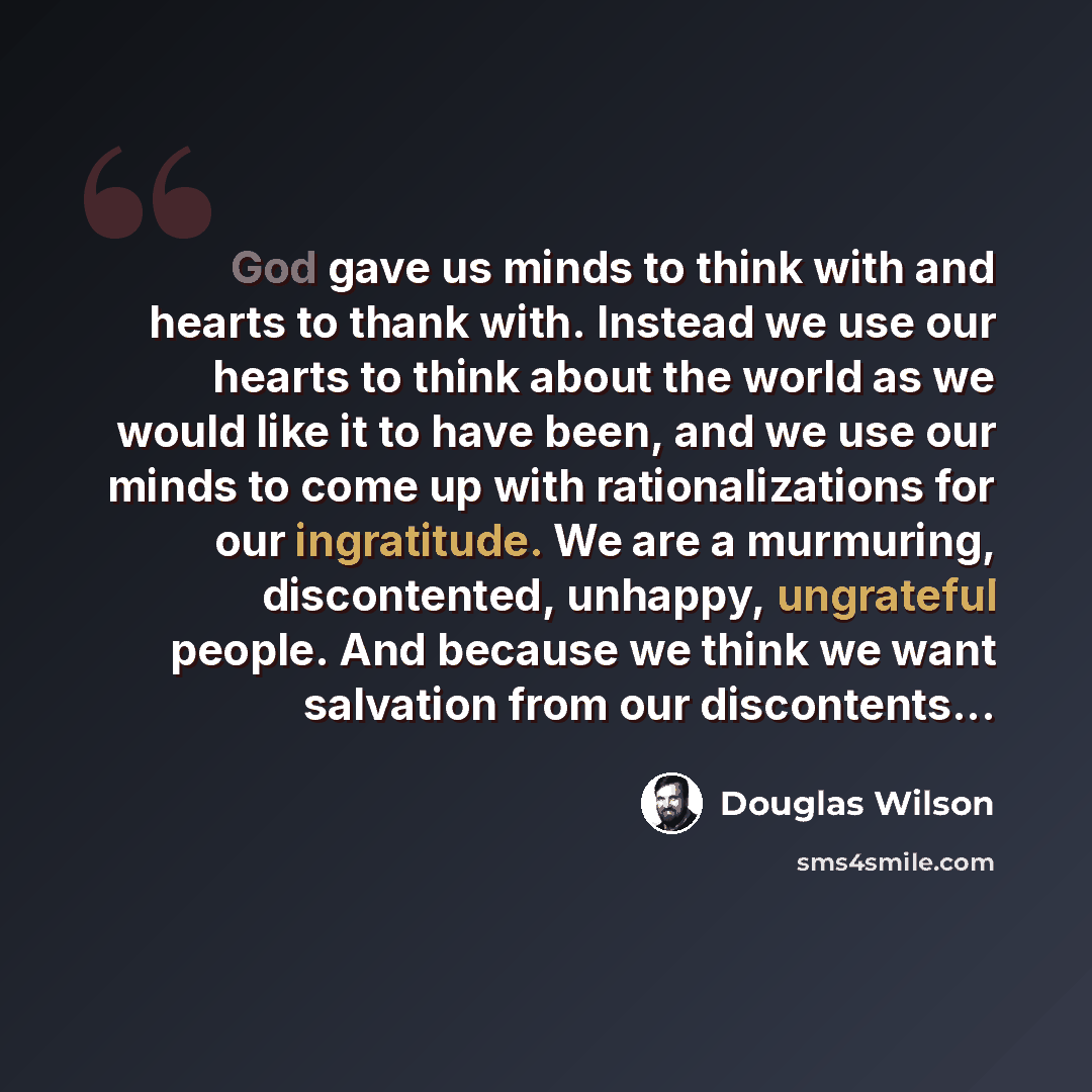 “God gave us minds to think with and hearts to thank with. Instead we use our hearts to think about the world as we would like it to have been, and we use our minds to come up with rationalizations for our ingratitude. We are a murmuring, discontented, unhappy, ungrateful people. And because we…” quote by Douglas Wilson