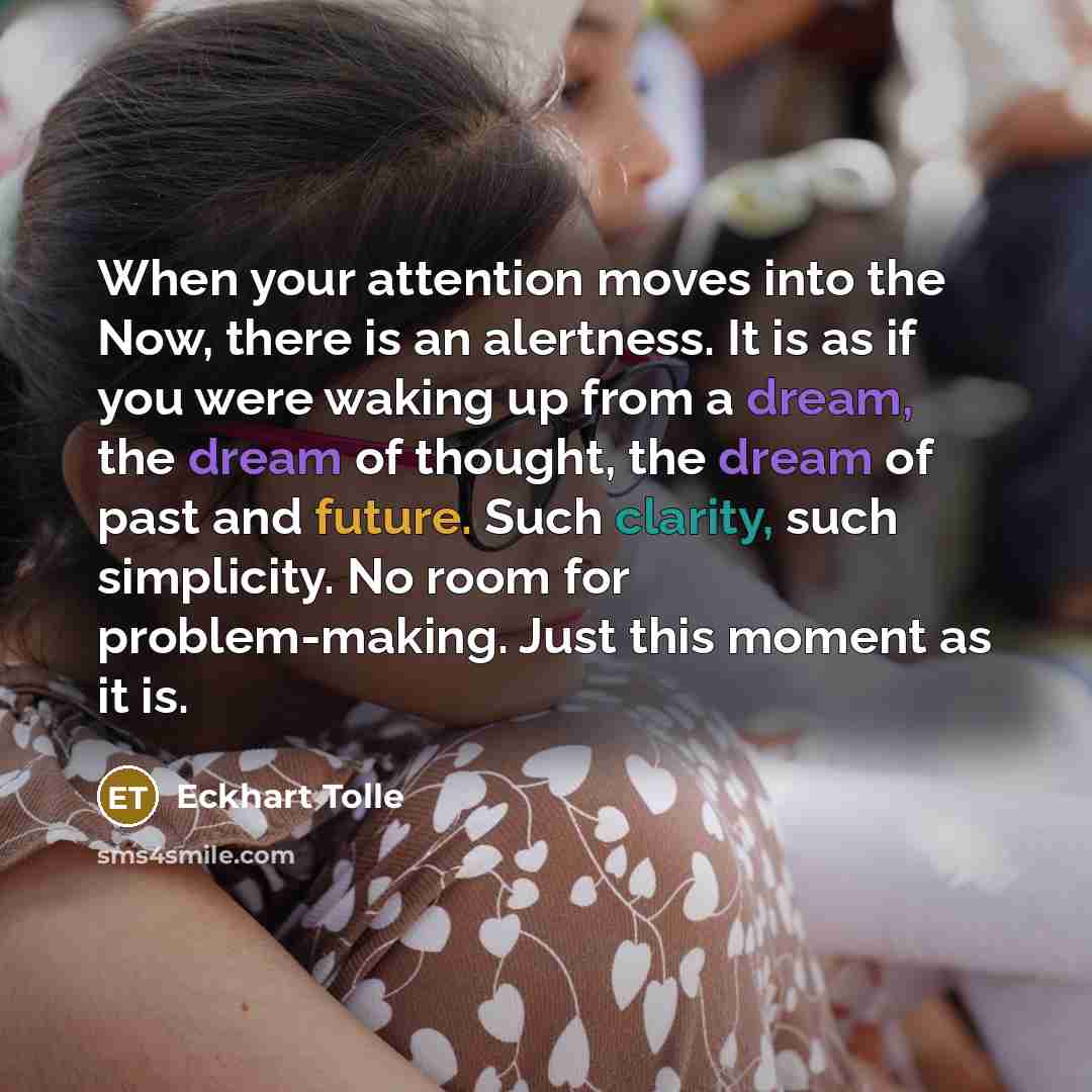 “When your attention moves into the Now, there is an alertness. It is as if you were waking up from a dream, the dream of thought, the dream of past and future. Such clarity, such simplicity. No room for problem-making. Just this moment as it is.” quote by Eckhart Tolle