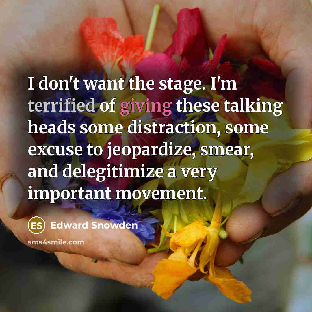 “I don't want the stage. I'm terrified of giving these talking heads some distraction, some excuse to jeopardize, smear, and delegitimize a very important movement.” quote by Edward Snowden