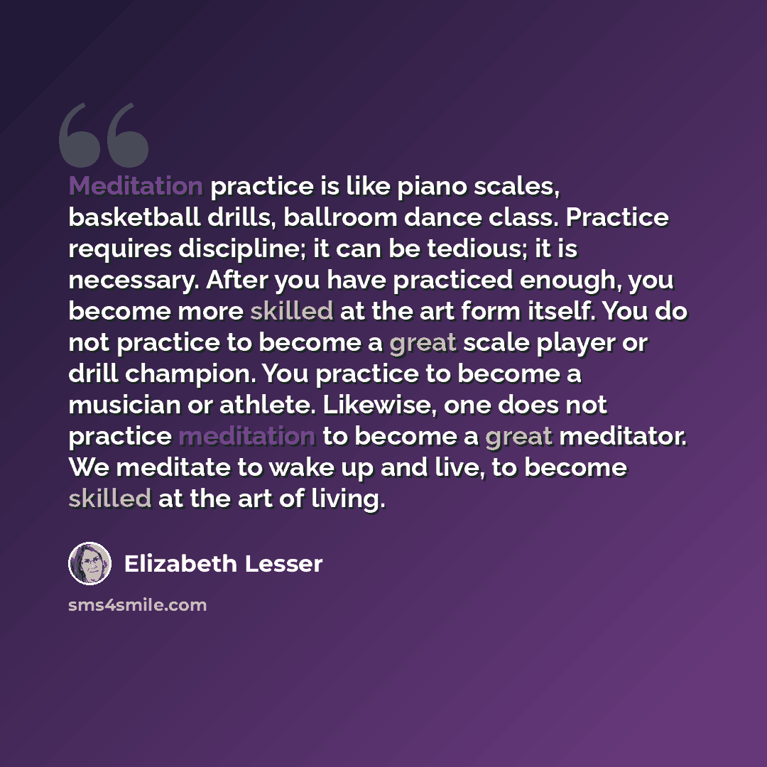 “Meditation practice is like piano scales, basketball drills, ballroom dance class. Practice requires discipline; it can be tedious; it is necessary. After you have practiced enough, you become more skilled at the art form itself. You do not practice to become a great scale player or drill…” quote by Elizabeth Lesser