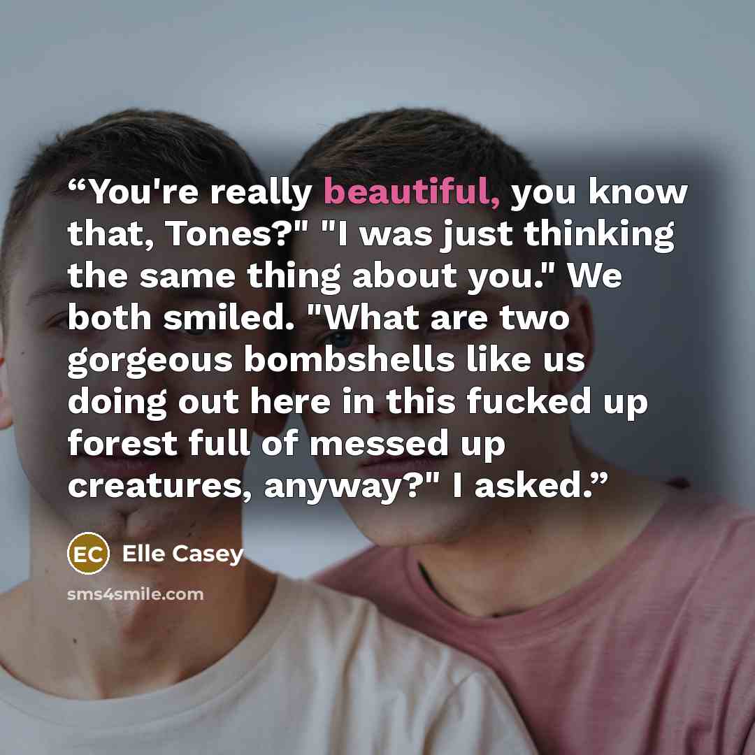 “You're really beautiful, you know that, Tones?" "I was just thinking the same thing about you." We both smiled. "What are two gorgeous bombshells like us doing out here in this fucked up forest full of messed up creatures, anyway?" I asked.” quote by Elle Casey