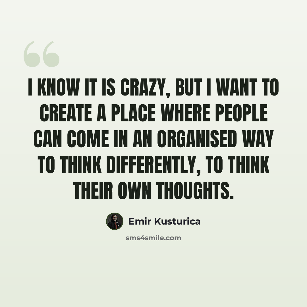 “I know it is crazy, but I want to create a place where people can come in an organised way to think differently, to think their own thoughts.” quote by Emir Kusturica