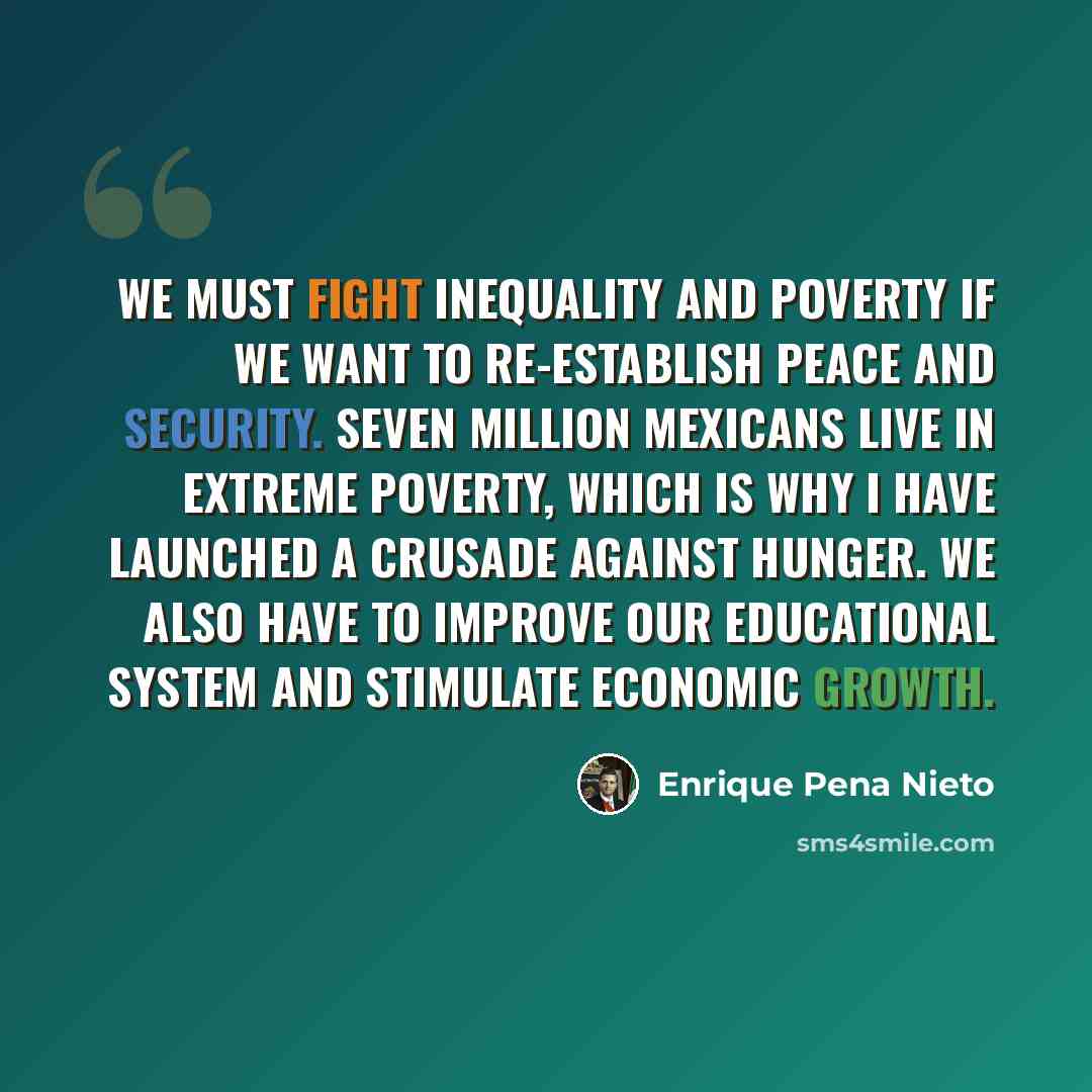 “We must fight inequality and poverty if we want to re-establish peace and security. Seven million Mexicans live in extreme poverty, which is why I have launched a crusade against hunger. We also have to improve our educational system and stimulate economic growth.” quote by Enrique Pena Nieto