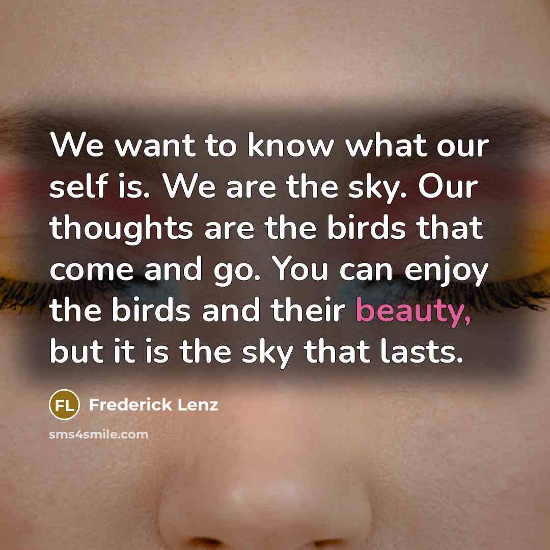 “We want to know what our self is. We are the sky. Our thoughts are the birds that come and go. You can enjoy the birds and their beauty, but it is the sky that lasts.” quote by Frederick Lenz