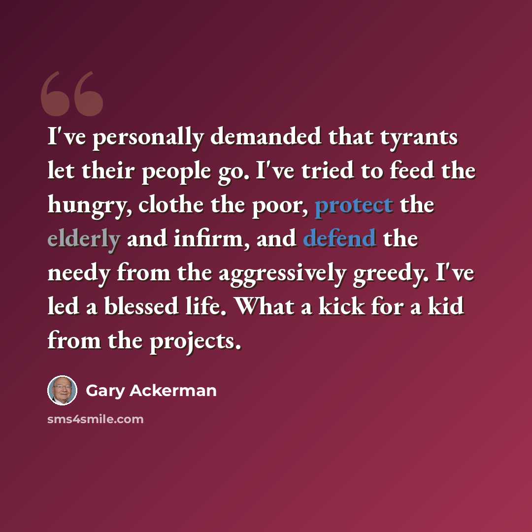“I've personally demanded that tyrants let their people go. I've tried to feed the hungry, clothe the poor, protect the elderly and infirm, and defend the needy from the aggressively greedy. I've led a blessed life. What a kick for a kid from the projects.” quote by Gary Ackerman