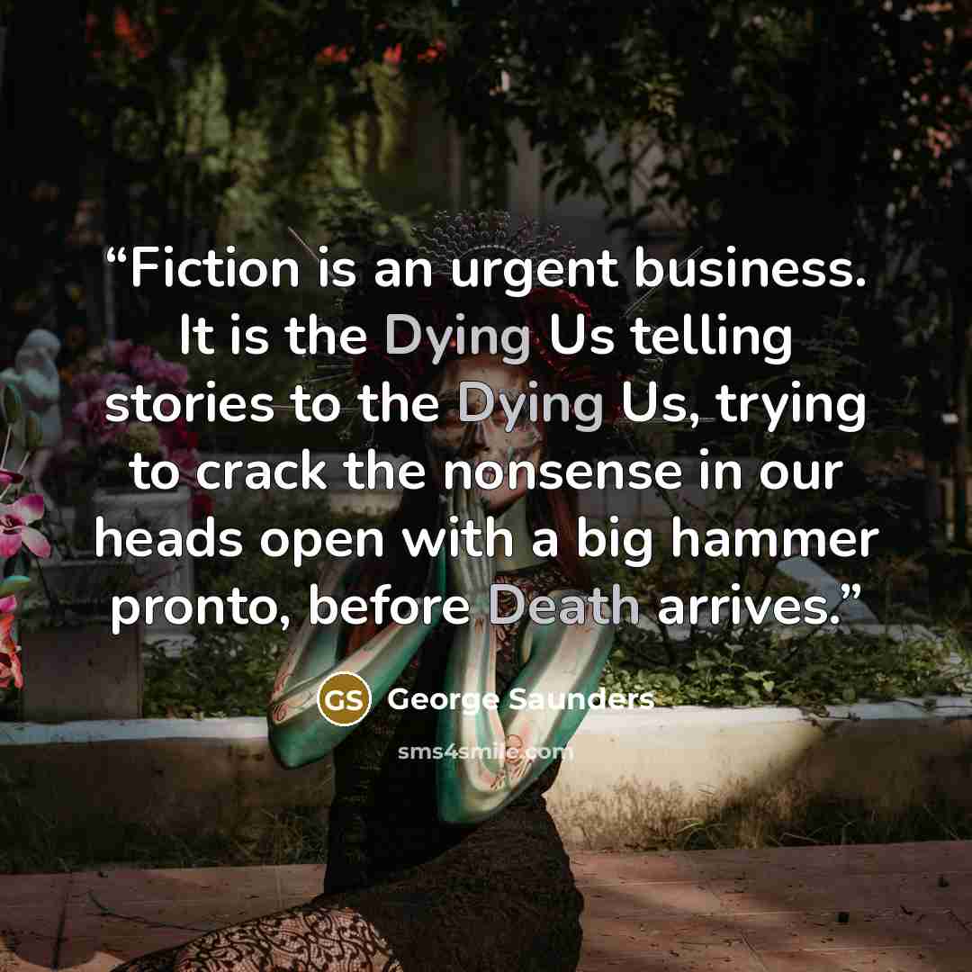 “Fiction is an urgent business. It is the Dying Us telling stories to the Dying Us, trying to crack the nonsense in our heads open with a big hammer pronto, before Death arrives.” quote by George Saunders