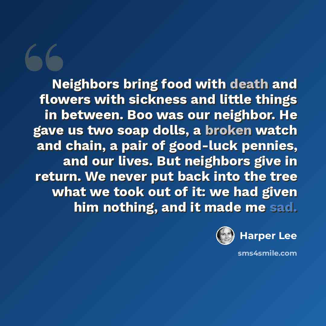 “Neighbors bring food with death and flowers with sickness and little things in between. Boo was our neighbor. He gave us two soap dolls, a broken watch and chain, a pair of good-luck pennies, and our lives. But neighbors give in return. We never put back into the tree what we took out of it: we…” quote by Harper Lee