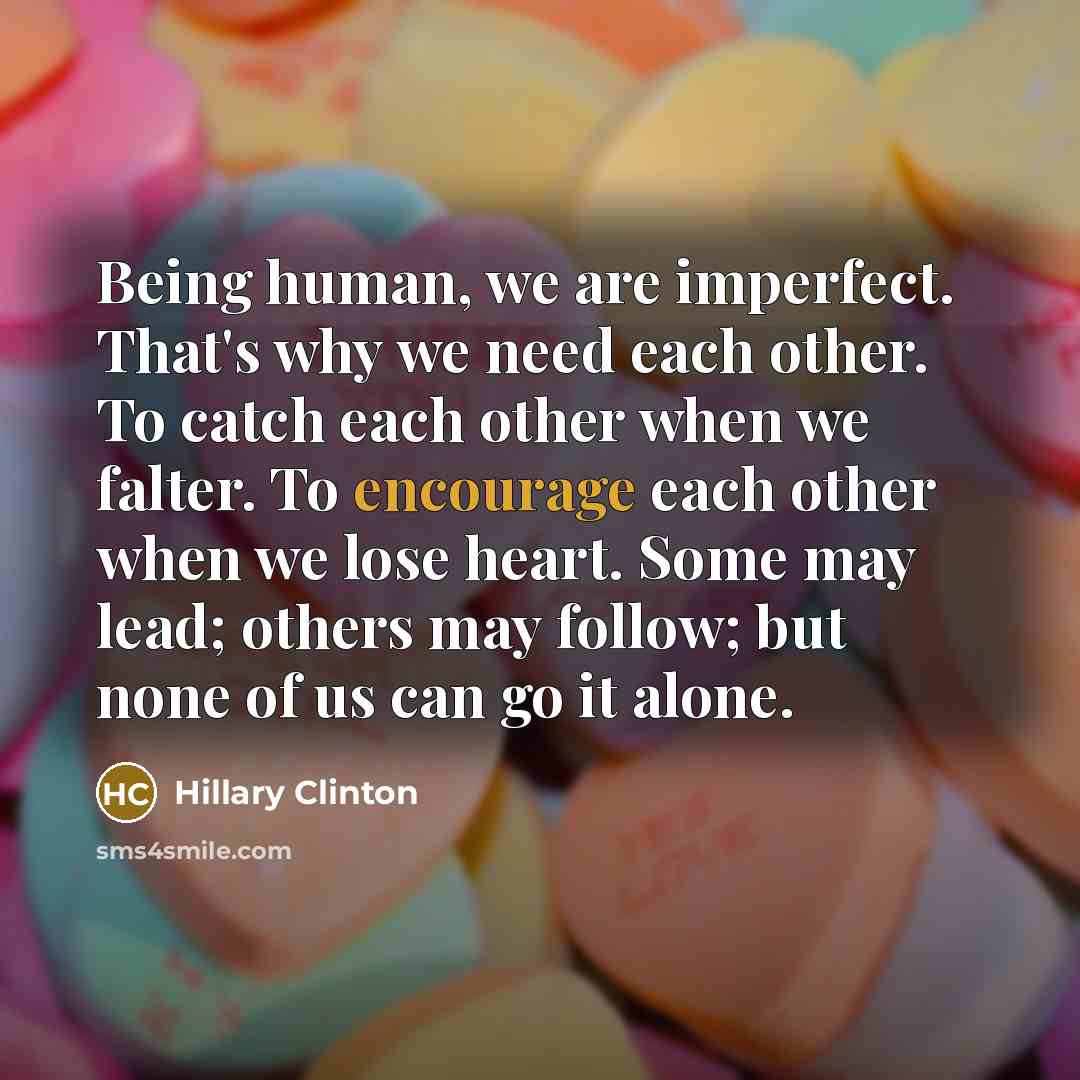 “Being human, we are imperfect. That's why we need each other. To catch each other when we falter. To encourage each other when we lose heart. Some may lead; others may follow; but none of us can go it alone.” quote by Hillary Clinton
