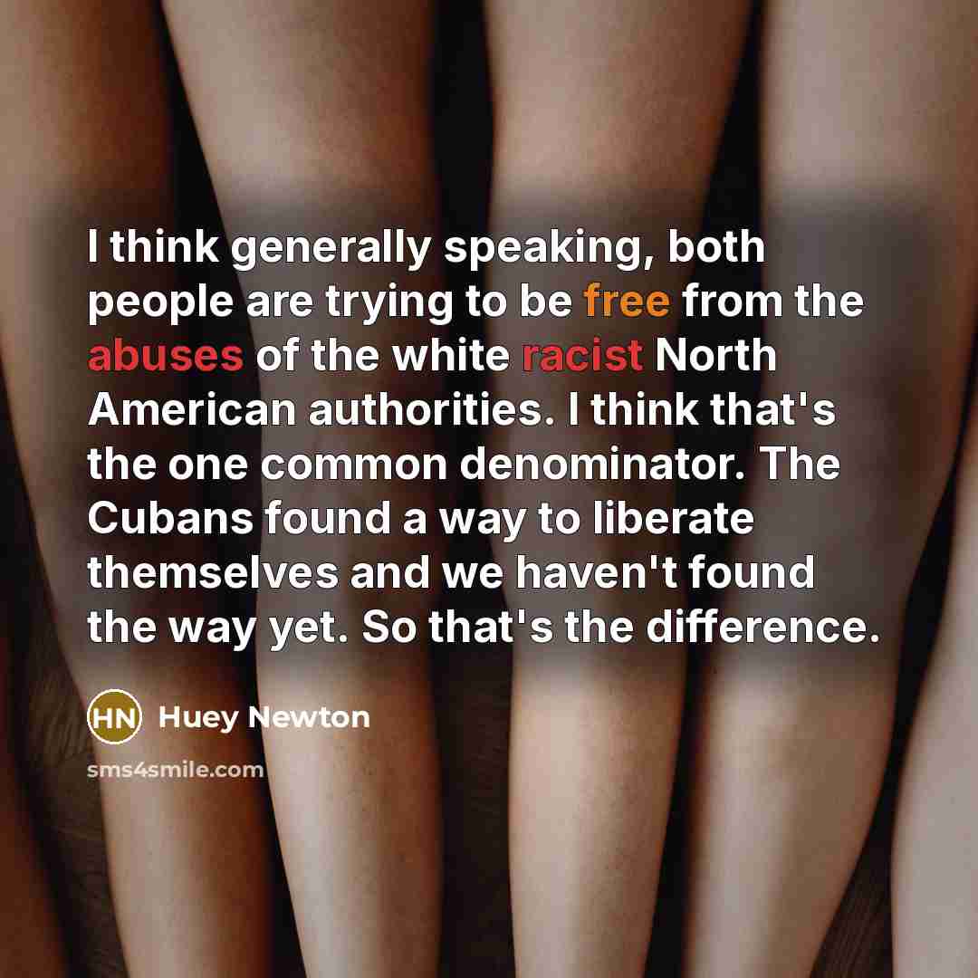 “I think generally speaking, both people are trying to be free from the abuses of the white racist North American authorities. I think that's the one common denominator. The Cubans found a way to liberate themselves and we haven't found the way yet. So that's the difference.” quote by Huey Newton