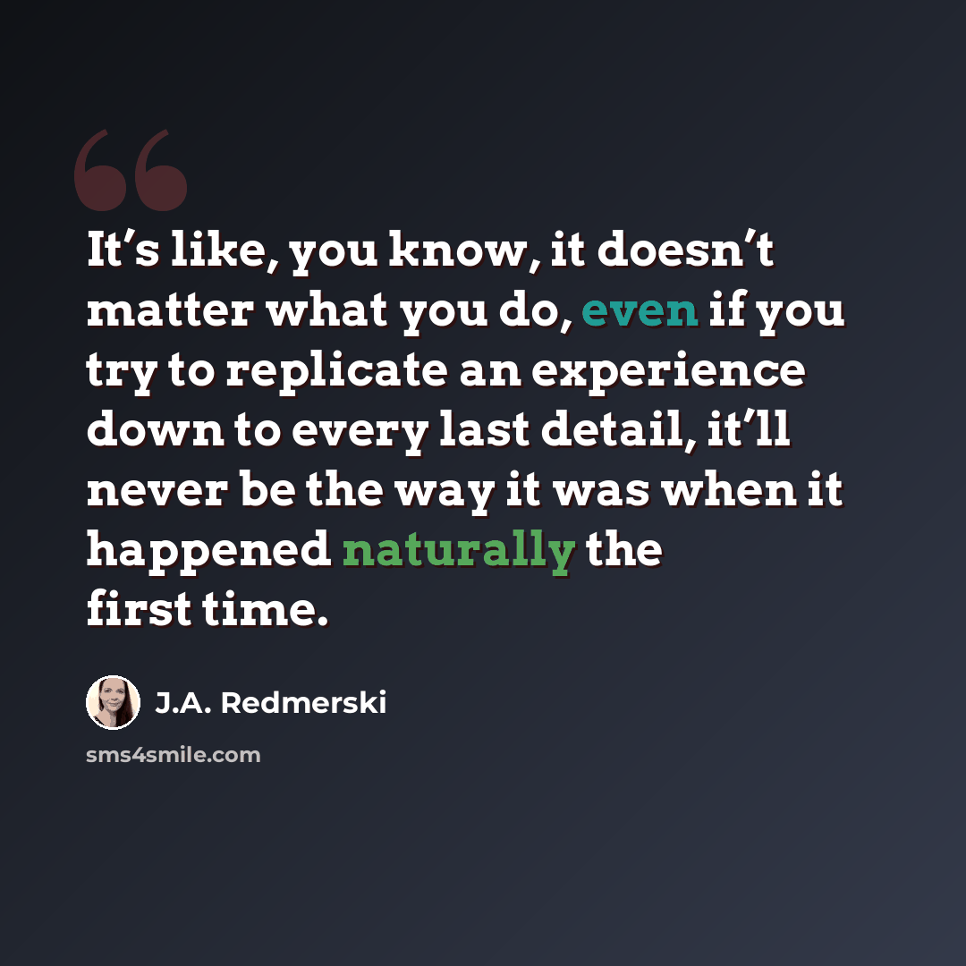 “It’s like, you know, it doesn’t matter what you do, even if you try to replicate an experience down to every last detail, it’ll never be the way it was when it happened naturally the first time.” quote by J.A. Redmerski