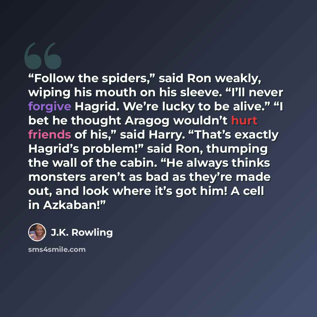 “Follow the spiders,” said Ron weakly, wiping his mouth on his sleeve. “I’ll never forgive Hagrid. We’re lucky to be alive.” “I bet he thought Aragog wouldn’t hurt friends of his,” said Harry. “That’s exactly Hagrid’s problem!” said Ron, thumping the wall of the cabin. “He always thinks monsters…” quote by J.K. Rowling