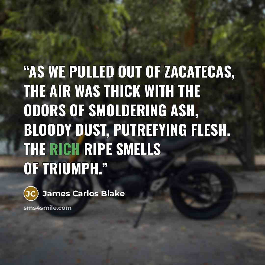 “As we pulled out of Zacatecas, the air was thick with the odors of smoldering ash, bloody dust, putrefying flesh. The rich ripe smells of triumph.” quote by James Carlos Blake