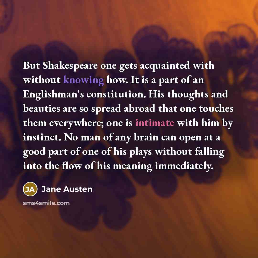“But Shakespeare one gets acquainted with without knowing how. It is a part of an Englishman's constitution. His thoughts and beauties are so spread abroad that one touches them everywhere; one is intimate with him by instinct. No man of any brain can open at a good part of one of his plays without…” quote by Jane Austen