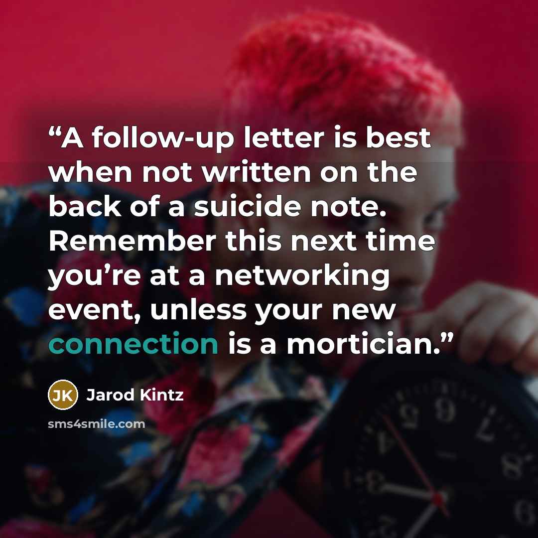 “A follow-up letter is best when not written on the back of a suicide note. Remember this next time you’re at a networking event, unless your new connection is a mortician.” quote by Jarod Kintz