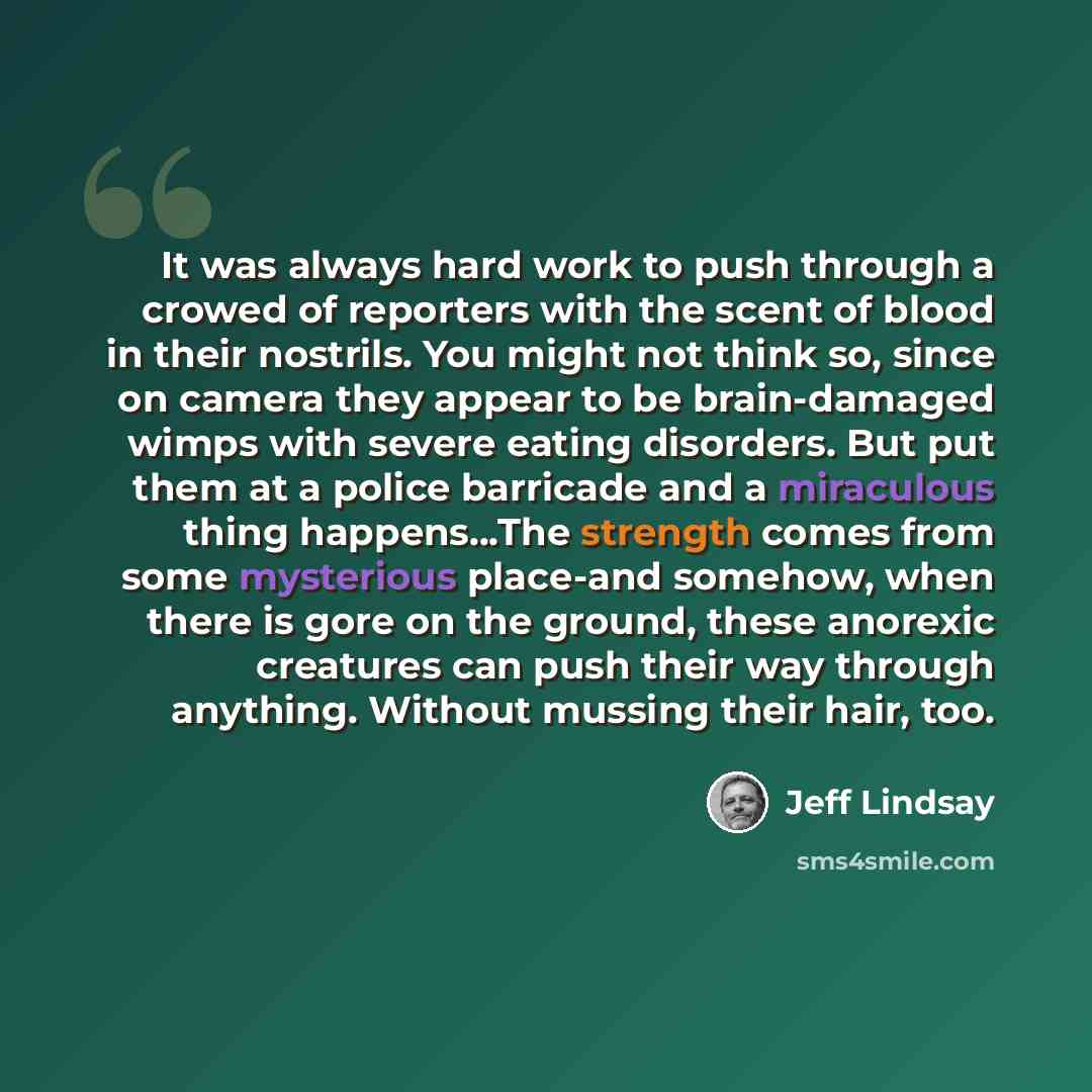 “It was always hard work to push through a crowed of reporters with the scent of blood in their nostrils. You might not think so, since on camera they appear to be brain-damaged wimps with severe eating disorders. But put them at a police barricade and a miraculous thing happens...The strength…” quote by Jeff Lindsay