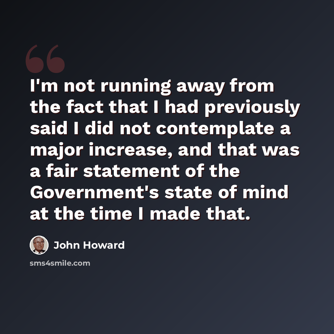 “I'm not running away from the fact that I had previously said I did not contemplate a major increase, and that was a fair statement of the Government's state of mind at the time I made that.” quote by John Howard