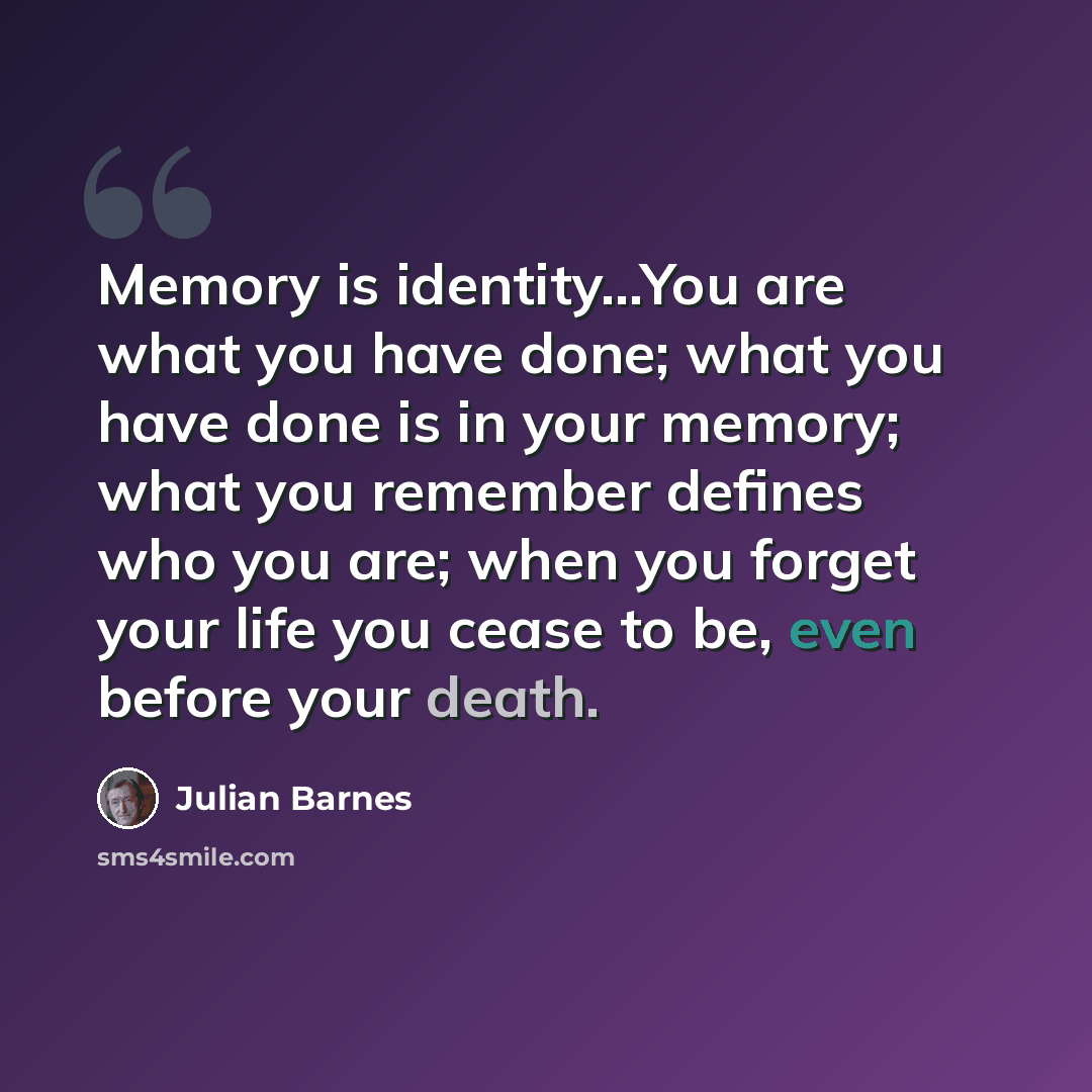 “Memory is identity…You are what you have done; what you have done is in your memory; what you remember defines who you are; when you forget your life you cease to be, even before your death.” quote by Julian Barnes