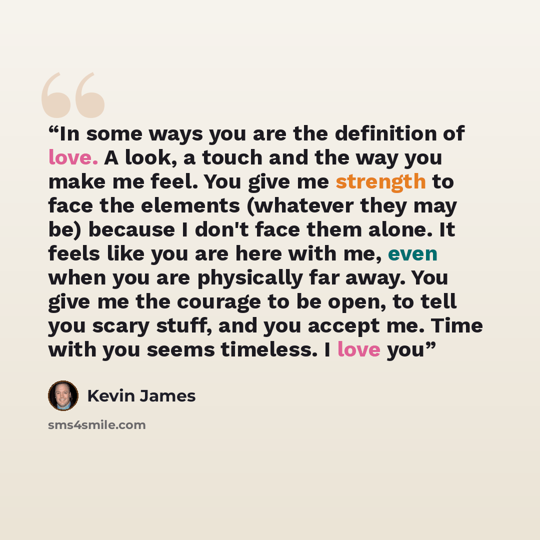 “In some ways you are the definition of love. A look, a touch and the way you make me feel. You give me strength to face the elements (whatever they may be) because I don't face them alone. It feels like you are here with me, even when you are physically far away. You give me the courage to be…” quote by Kevin James