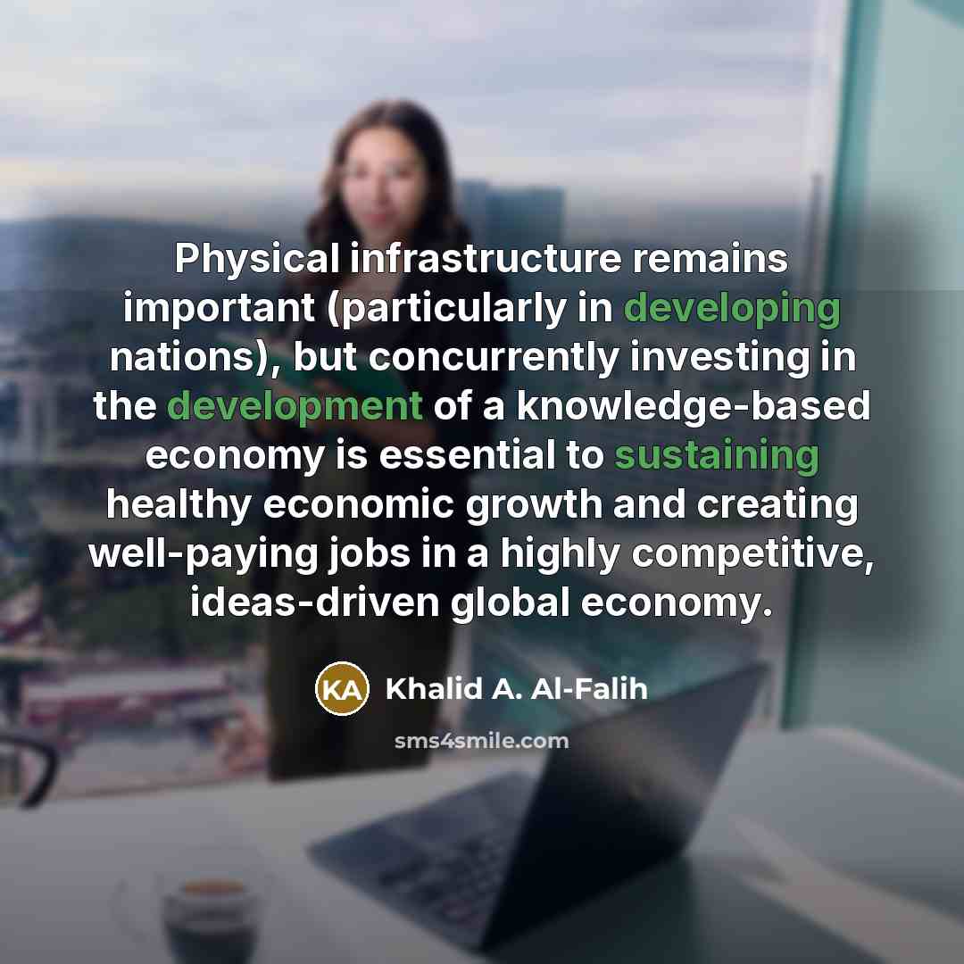 “Physical infrastructure remains important (particularly in developing nations), but concurrently investing in the development of a knowledge-based economy is essential to sustaining healthy economic growth and creating well-paying jobs in a highly competitive, ideas-driven global economy.” quote by Khalid A. Al-Falih