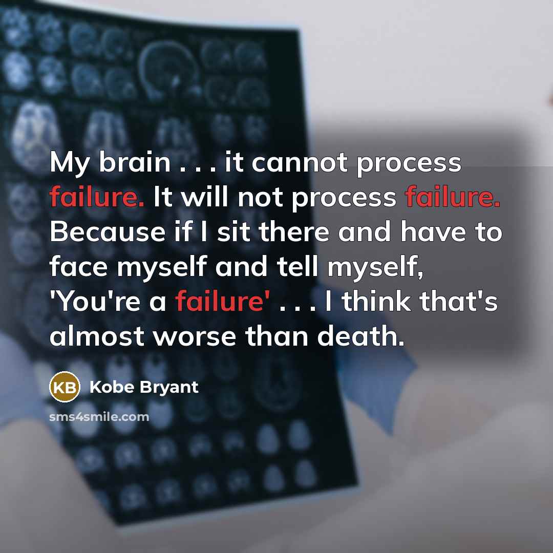 “My brain . . . it cannot process failure. It will not process failure. Because if I sit there and have to face myself and tell myself, 'You're a failure' . . . I think that's almost worse than death.” quote by Kobe Bryant