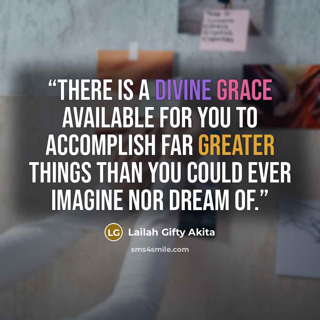 “There is a divine grace available for you to accomplish far greater things than you could ever imagine nor dream of.” quote by Lailah Gifty Akita